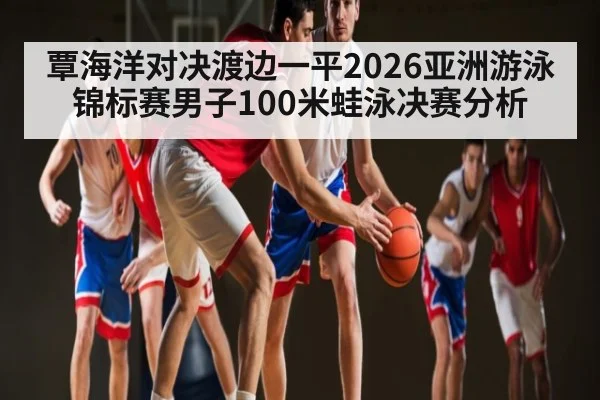 覃海洋对决渡边一平2026亚洲游泳锦标赛男子100米蛙泳决赛分析（WSOP）